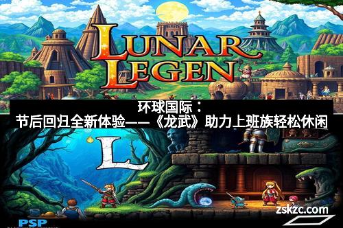 环球国际：节后回归全新体验——《龙武》助力上班族轻松休闲